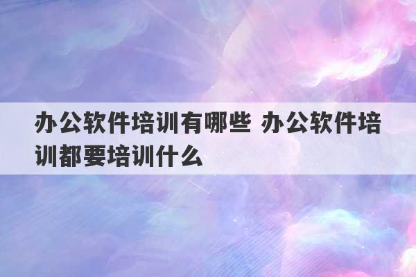 办公软件培训有哪些 办公软件培训都要培训什么