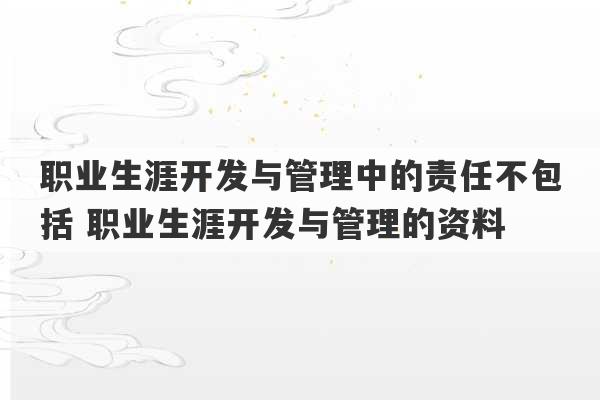 职业生涯开发与管理中的责任不包括 职业生涯开发与管理的资料