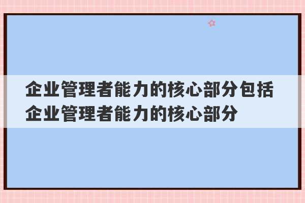 企业管理者能力的核心部分包括 企业管理者能力的核心部分