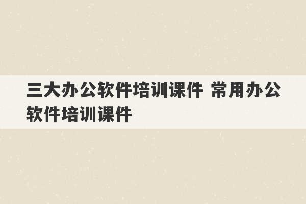 三大办公软件培训课件 常用办公软件培训课件