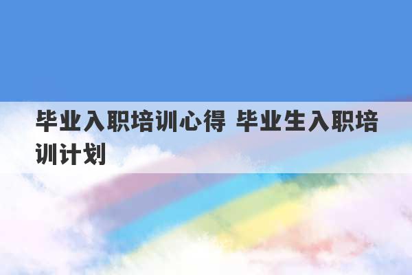 毕业入职培训心得 毕业生入职培训计划