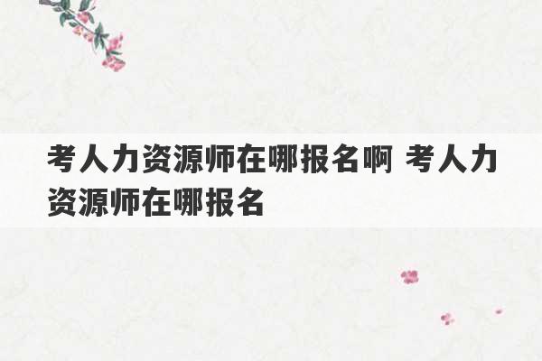 考人力资源师在哪报名啊 考人力资源师在哪报名