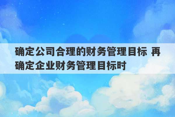 确定公司合理的财务管理目标 再确定企业财务管理目标时