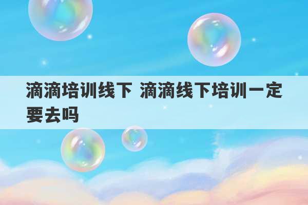 滴滴培训线下 滴滴线下培训一定要去吗