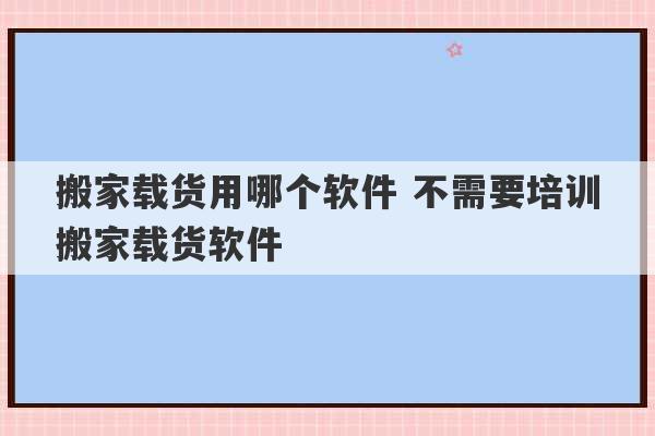 搬家载货用哪个软件 不需要培训搬家载货软件