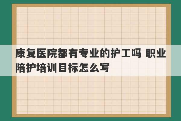 康复医院都有专业的护工吗 职业陪护培训目标怎么写