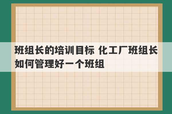 班组长的培训目标 化工厂班组长如何管理好一个班组