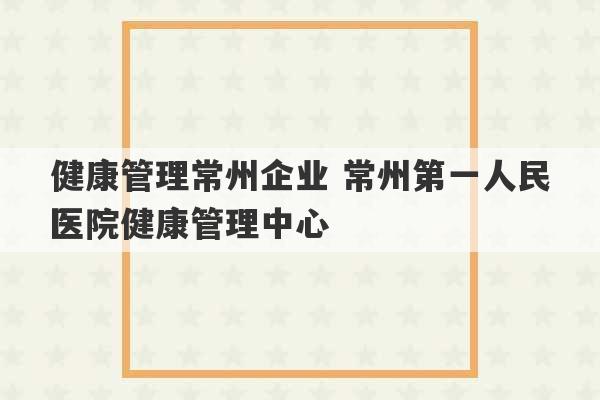 健康管理常州企业 常州第一人民医院健康管理中心