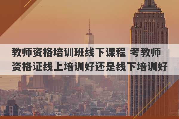 教师资格培训班线下课程 考教师资格证线上培训好还是线下培训好