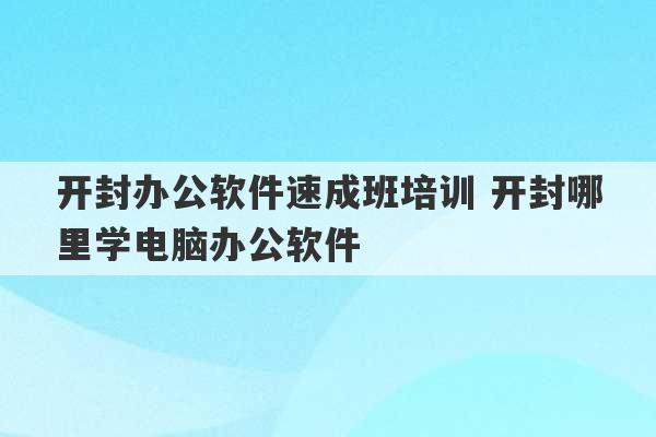 开封办公软件速成班培训 开封哪里学电脑办公软件