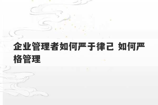 企业管理者如何严于律己 如何严格管理