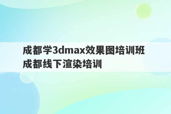 成都学3dmax效果图培训班 成都线下渲染培训