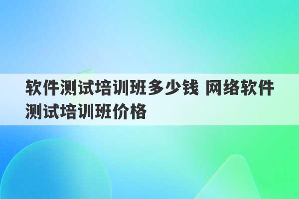 软件测试培训班多少钱 网络软件测试培训班价格