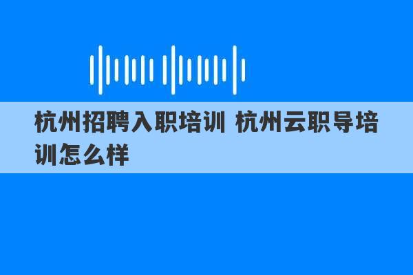 杭州招聘入职培训 杭州云职导培训怎么样