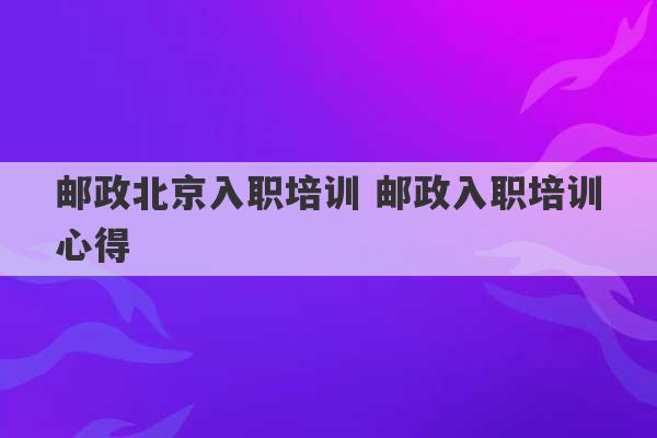 邮政北京入职培训 邮政入职培训心得