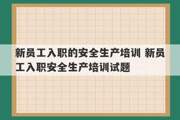 新员工入职的安全生产培训 新员工入职安全生产培训试题