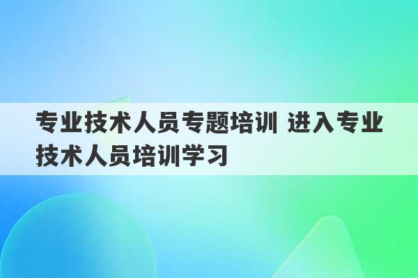 专业技术人员专题培训 进入专业技术人员培训学习