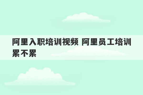 阿里入职培训视频 阿里员工培训累不累