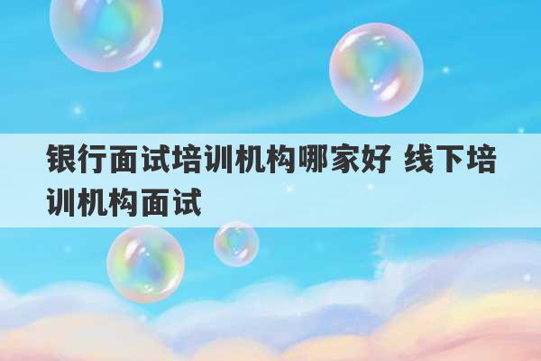 银行面试培训机构哪家好 线下培训机构面试