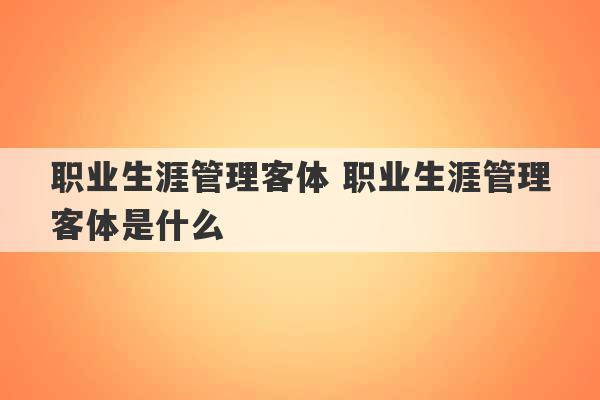 职业生涯管理客体 职业生涯管理客体是什么