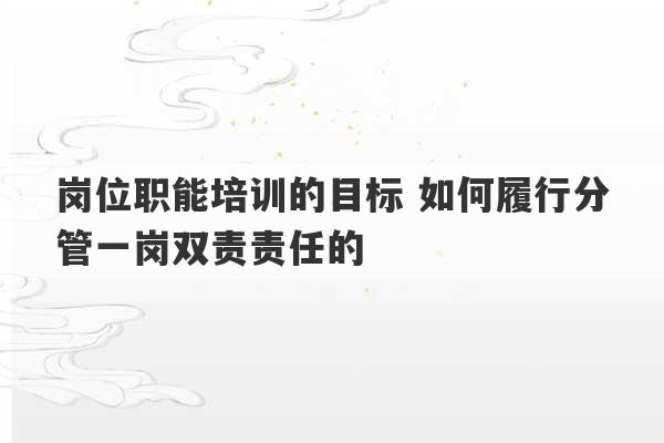 岗位职能培训的目标 如何履行分管一岗双责责任的