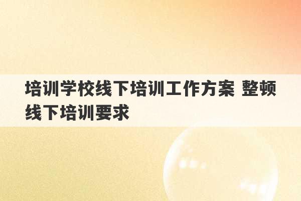 培训学校线下培训工作方案 整顿线下培训要求