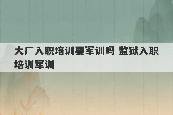 大厂入职培训要军训吗 监狱入职培训军训