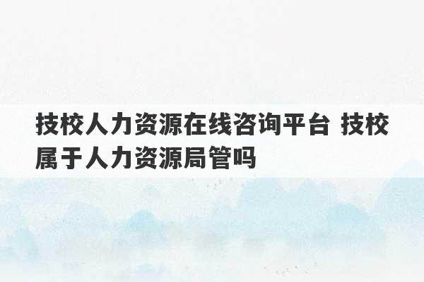 技校人力资源在线咨询平台 技校属于人力资源局管吗