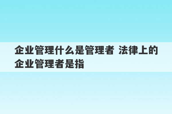 企业管理什么是管理者 法律上的企业管理者是指