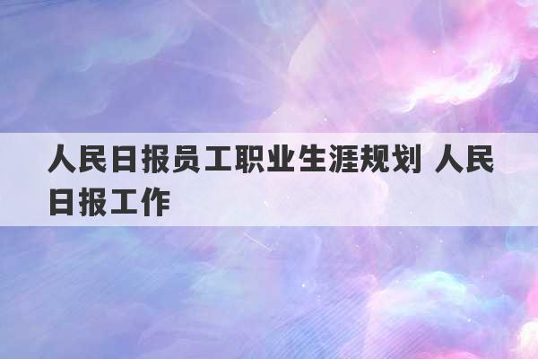 人民日报员工职业生涯规划 人民日报工作