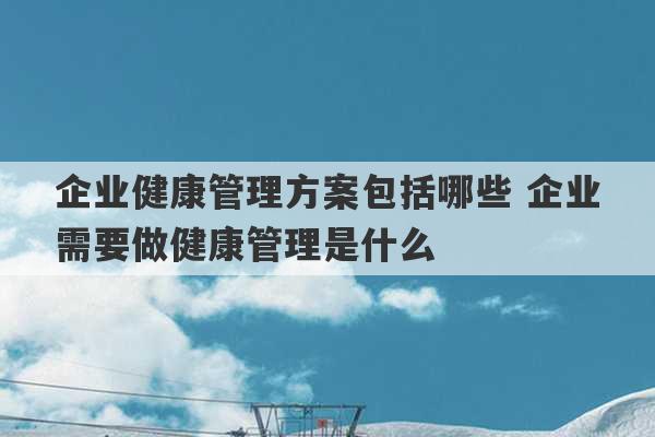 企业健康管理方案包括哪些 企业需要做健康管理是什么