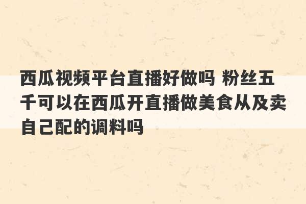 西瓜视频平台直播好做吗 粉丝五千可以在西瓜开直播做美食从及卖自己配的调料吗