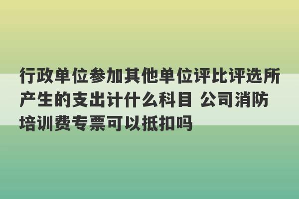 行政单位参加其他单位评比评选所产生的支出计什么科目 公司消防培训费专票可以抵扣吗