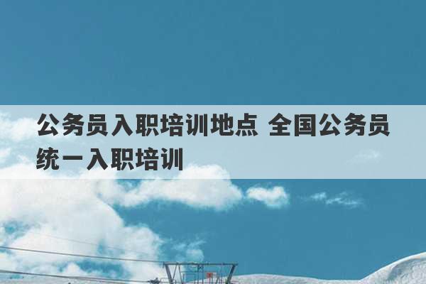 公务员入职培训地点 全国公务员统一入职培训