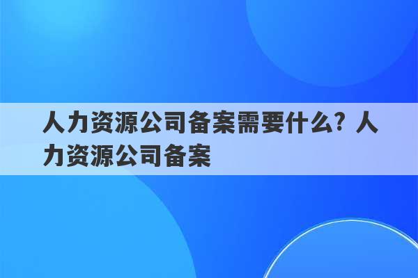 人力资源公司备案需要什么? 人力资源公司备案