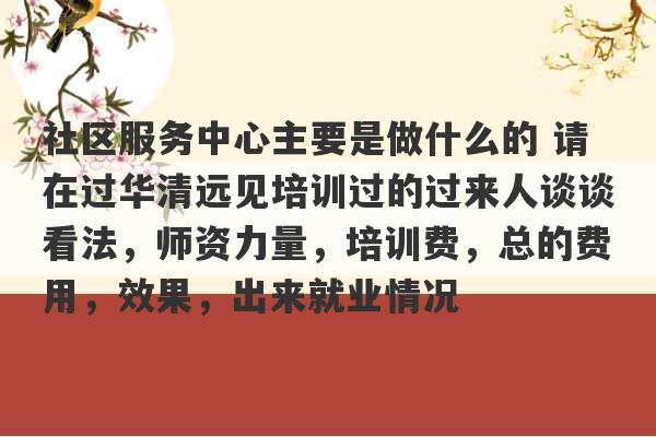 社区服务中心主要是做什么的 请在过华清远见培训过的过来人谈谈看法，师资力量，培训费，总的费用，效果，出来就业情况