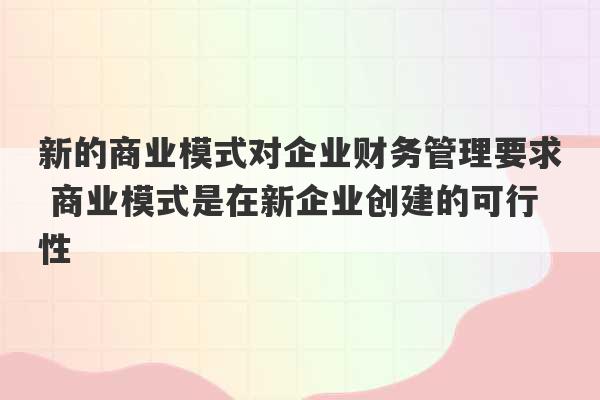 新的商业模式对企业财务管理要求 商业模式是在新企业创建的可行性