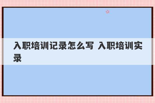 入职培训记录怎么写 入职培训实录