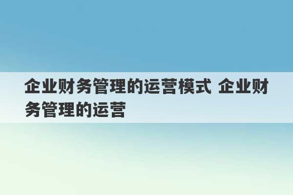 企业财务管理的运营模式 企业财务管理的运营