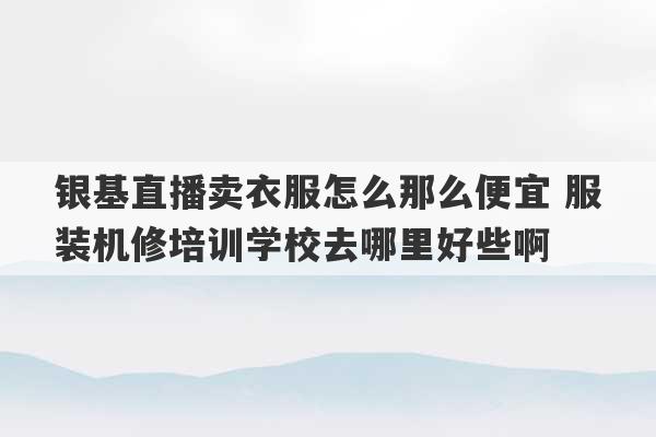 银基直播卖衣服怎么那么便宜 服装机修培训学校去哪里好些啊