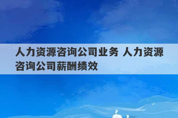 人力资源咨询公司业务 人力资源咨询公司薪酬绩效