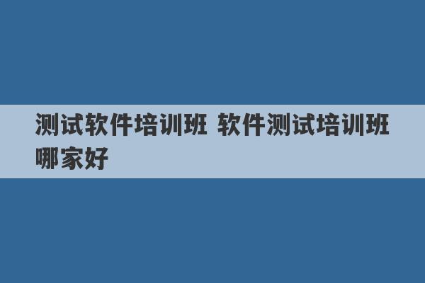 测试软件培训班 软件测试培训班哪家好