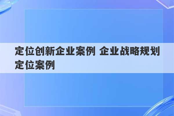 定位创新企业案例 企业战略规划定位案例