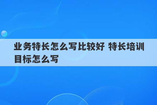 业务特长怎么写比较好 特长培训目标怎么写