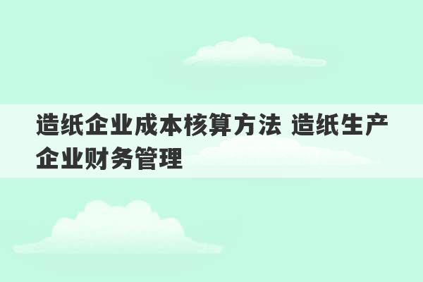 造纸企业成本核算方法 造纸生产企业财务管理