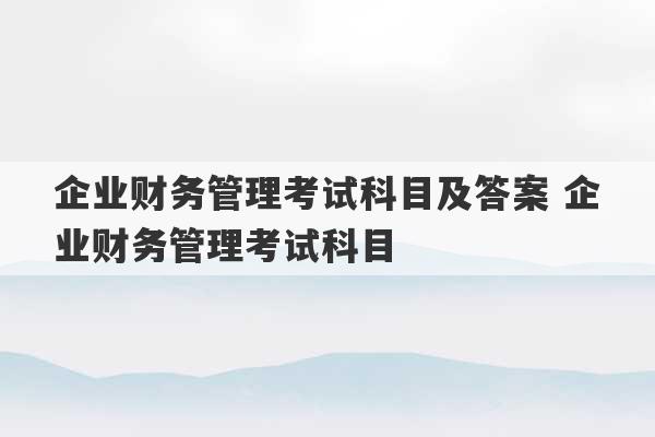 企业财务管理考试科目及答案 企业财务管理考试科目