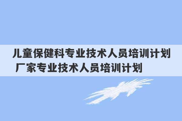 儿童保健科专业技术人员培训计划 厂家专业技术人员培训计划