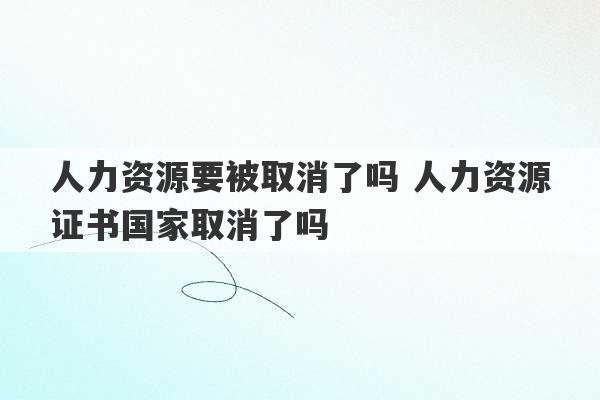 人力资源要被取消了吗 人力资源证书国家取消了吗