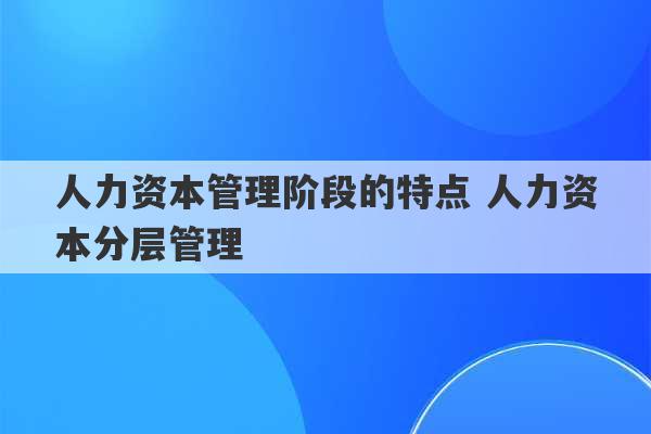 人力资本管理阶段的特点 人力资本分层管理