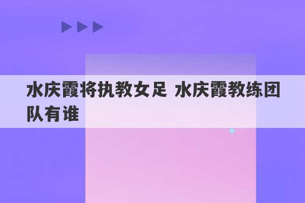 水庆霞将执教女足 水庆霞教练团队有谁